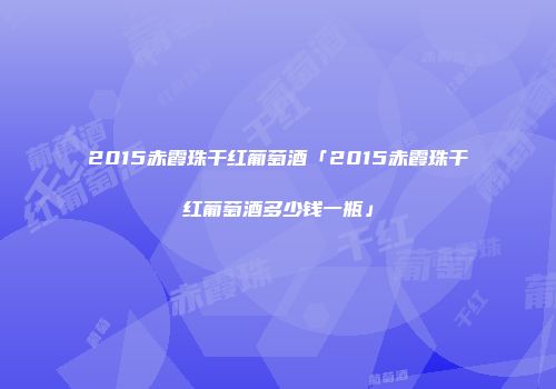 2015赤霞珠干红葡萄酒「2015赤霞珠干红葡萄酒多少钱一瓶」