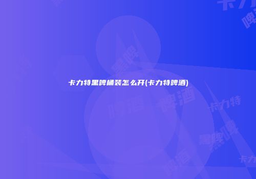卡力特黑啤桶装怎么开(卡力特啤酒)