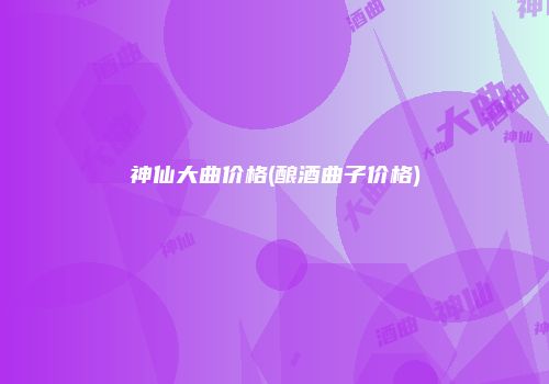 神仙大曲价格(酿酒曲子价格)