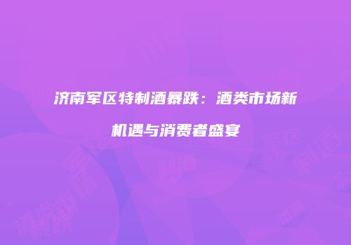 济南军区特制酒暴跌：酒类市场新机遇与消费者盛宴