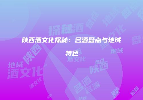 陕西酒文化探秘：名酒盘点与地域特色