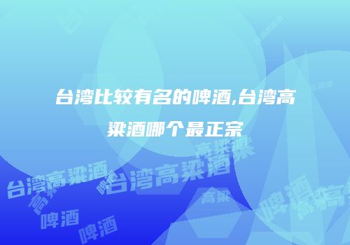 台湾比较有名的啤酒,台湾高粱酒哪个最正宗