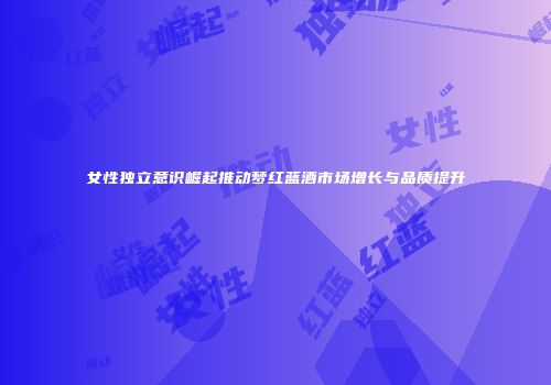 女性独立意识崛起推动梦红蓝酒市场增长与品质提升