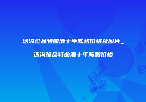 汤沟珍品特曲酒十年陈酿价格及图片_汤沟珍品特曲酒十年陈酿价格