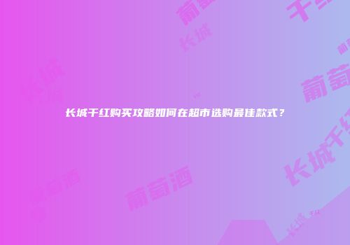 长城干红购买攻略如何在超市选购最佳款式？