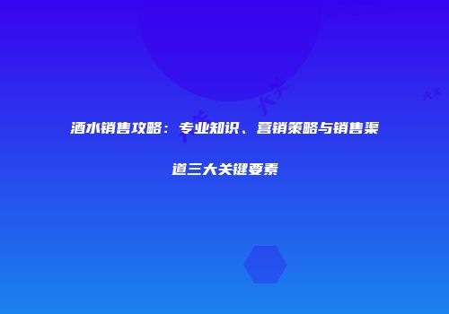酒水销售攻略：专业知识、营销策略与销售渠道三大关键要素