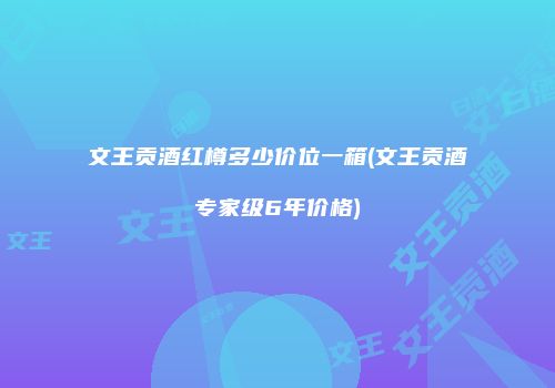 文王贡酒红樽多少价位一箱(文王贡酒专家级6年价格)