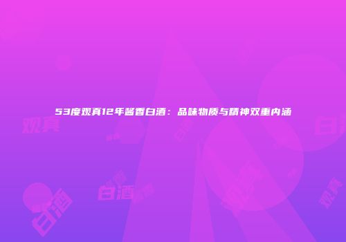 53度观真12年酱香白酒：品味物质与精神双重内涵