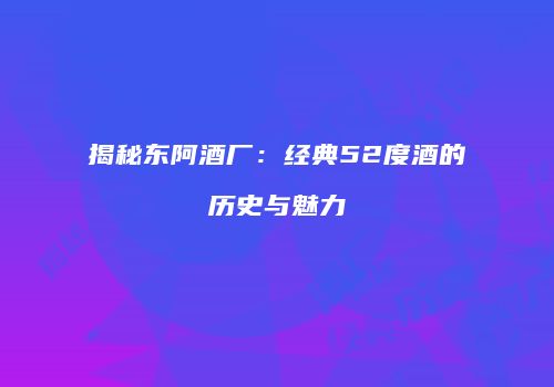 揭秘东阿酒厂：经典52度酒的历史与魅力
