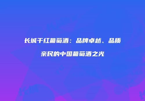 长城干红葡萄酒：品牌卓越、品质亲民的中国葡萄酒之光