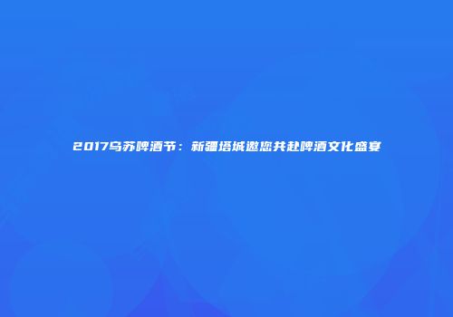 2017乌苏啤酒节：新疆塔城邀您共赴啤酒文化盛宴