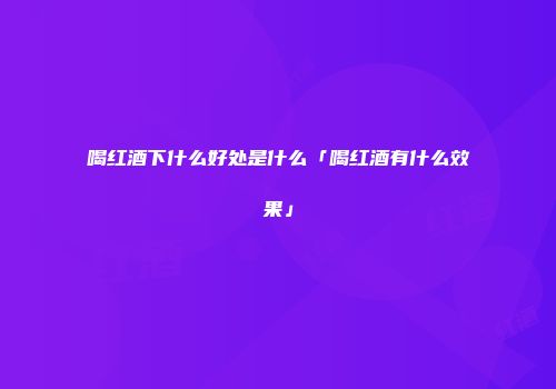 喝红酒下什么好处是什么「喝红酒有什么效果」