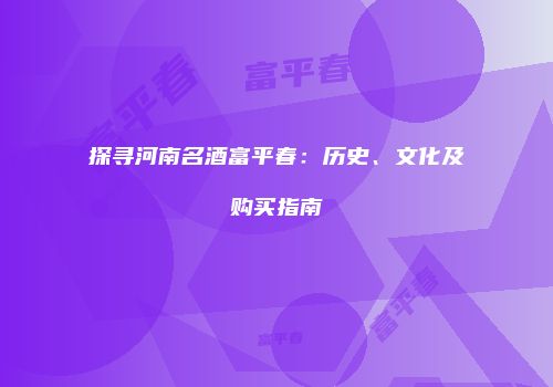 探寻河南名酒富平春：历史、文化及购买指南