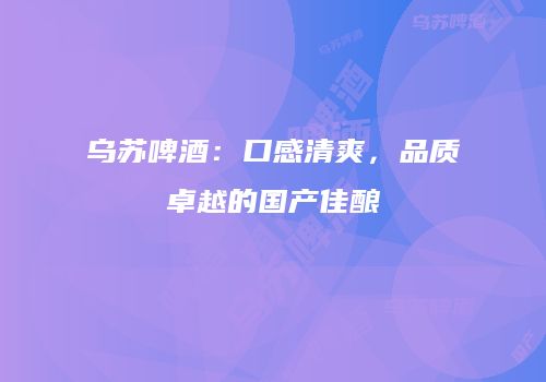 乌苏啤酒：口感清爽，品质卓越的国产佳酿