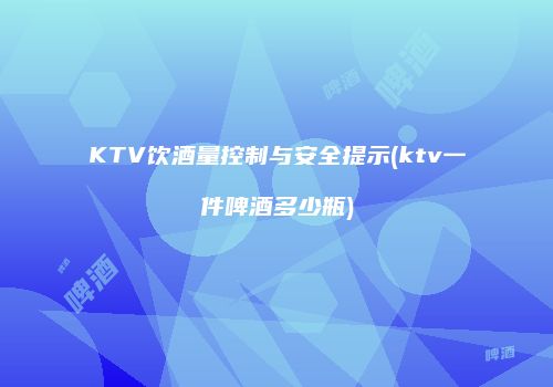 KTV饮酒量控制与安全提示(ktv一件啤酒多少瓶)