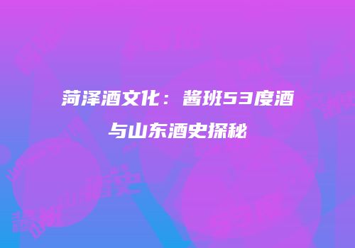 菏泽酒文化：酱班53度酒与山东酒史探秘
