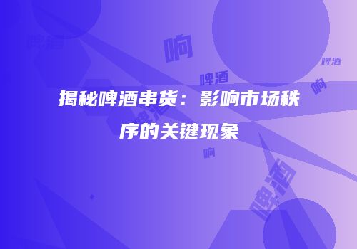 揭秘啤酒串货：影响市场秩序的关键现象