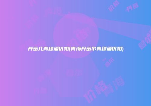 丹葛儿青稞酒价格(青海丹葛尔青稞酒价格)
