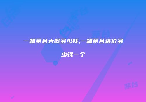 一箱茅台大概多少钱,一箱茅台进价多少钱一个