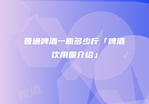 普通啤酒一瓶多少斤「啤酒饮用量介绍」