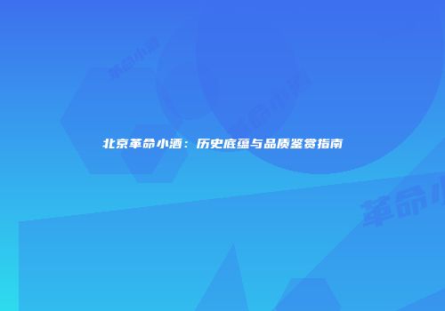 北京革命小酒：历史底蕴与品质鉴赏指南