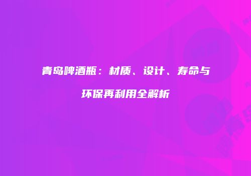 青岛啤酒瓶：材质、设计、寿命与环保再利用全解析