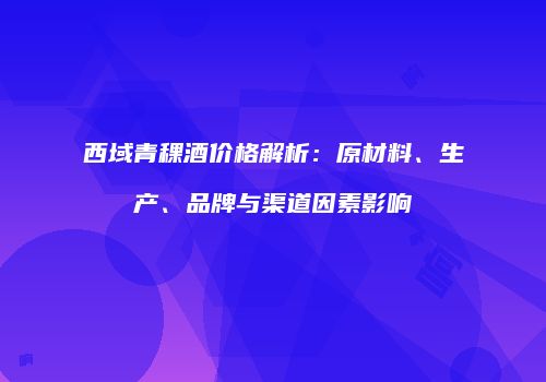 西域青稞酒价格解析：原材料、生产、品牌与渠道因素影响