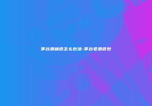 茅台酒棉纸怎么包法-茅台老酒纸包