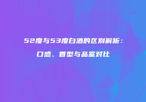 52度与53度白酒的区别解析：口感、香型与品鉴对比