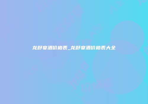 龙舒宴酒价格表_龙舒宴酒价格表大全