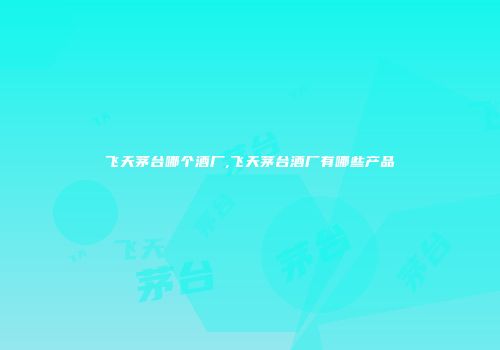 飞天茅台哪个酒厂,飞天茅台酒厂有哪些产品