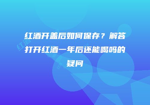红酒开盖后如何保存？解答打开红酒一年后还能喝吗的疑问