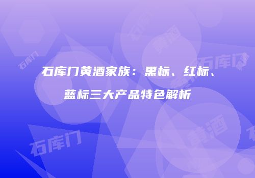 石库门黄酒家族：黑标、红标、蓝标三大产品特色解析