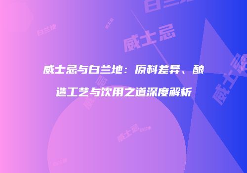 威士忌与白兰地：原料差异、酿造工艺与饮用之道深度解析
