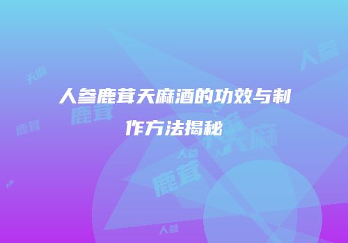 人参鹿茸天麻酒的功效与制作方法揭秘