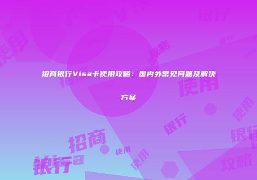 招商银行Visa卡使用攻略：国内外常见问题及解决方案