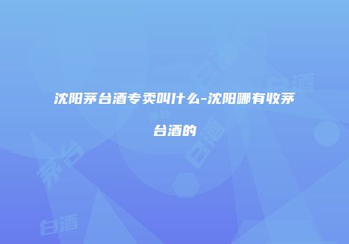 沈阳茅台酒专卖叫什么-沈阳哪有收茅台酒的