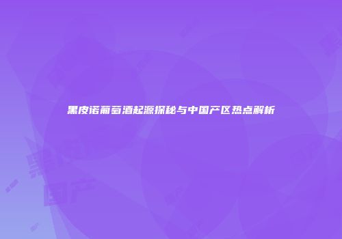 黑皮诺葡萄酒起源探秘与中国产区热点解析