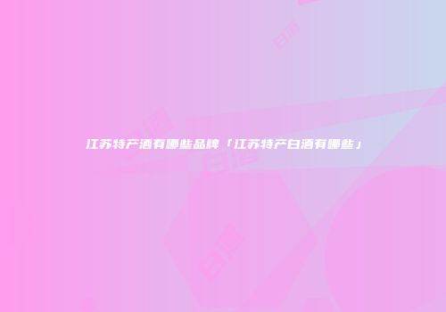 江苏特产酒有哪些品牌「江苏特产白酒有哪些」