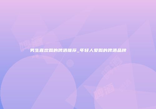 男生喜欢喝的啤酒推荐_年轻人爱喝的啤酒品牌