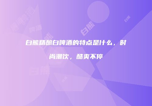 白熊精酿白啤酒的特点是什么，时尚潮饮，酷爽不停
