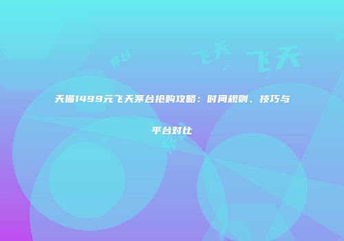 天猫1499元飞天茅台抢购攻略：时间规则、技巧与平台对比