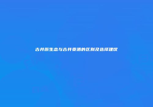 古井原生态与古井贡酒的区别及选择建议