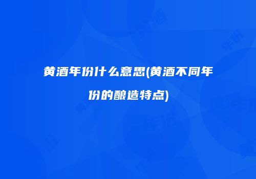 黄酒年份什么意思(黄酒不同年份的酿造特点)