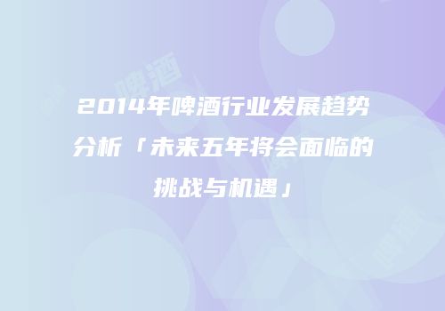 2014年啤酒行业发展趋势分析「未来五年将会面临的挑战与机遇」