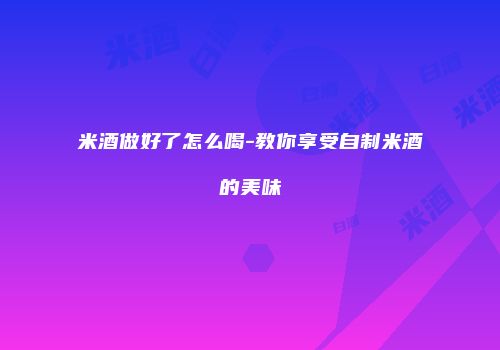 米酒做好了怎么喝-教你享受自制米酒的美味