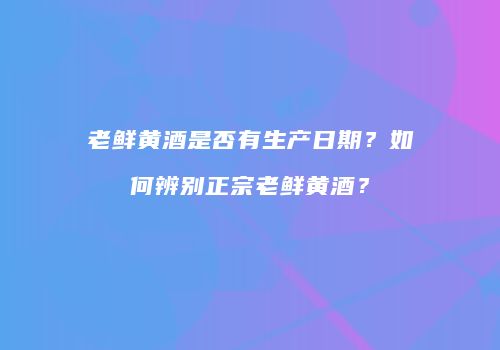 老鲜黄酒是否有生产日期？如何辨别正宗老鲜黄酒？