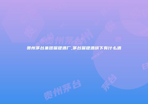 贵州茅台集团保健酒厂,茅台保健酒旗下有什么酒