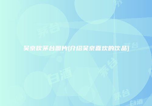 吴京吹茅台图片(介绍吴京喜欢的饮品)