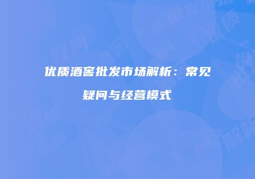 优质酒窖批发市场解析：常见疑问与经营模式